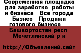 Современная площадка для заработка, работы и бизнеса - Все города Бизнес » Продажа готового бизнеса   . Башкортостан респ.,Мечетлинский р-н